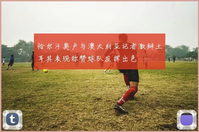 恰尔汗奥卢与澳大利亚记者激辩土耳其表现称赞球队发挥出色