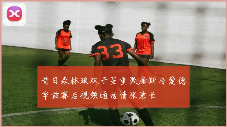 昔日森林狼双子星重聚唐斯与爱德华兹赛后视频通话情深意长