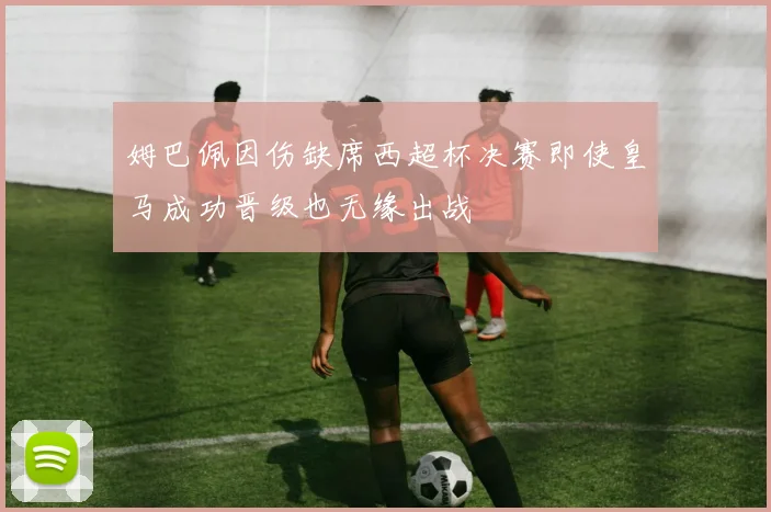姆巴佩因伤缺席西超杯决赛即使皇马成功晋级也无缘出战