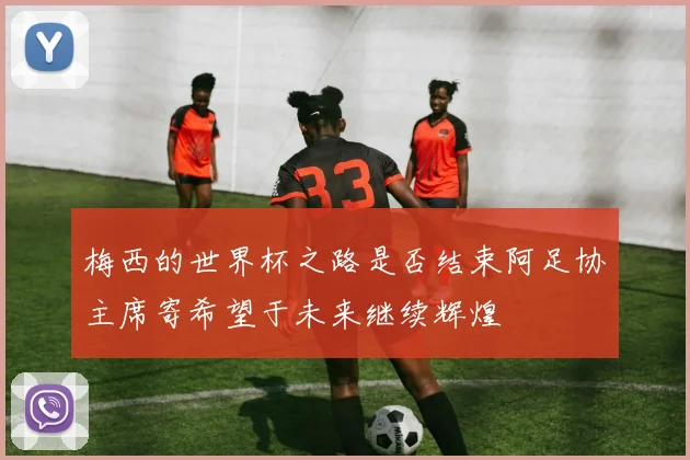梅西的世界杯之路是否结束阿足协主席寄希望于未来继续辉煌