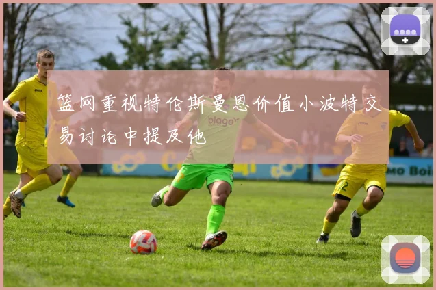 篮网重视特伦斯曼恩价值小波特交易讨论中提及他