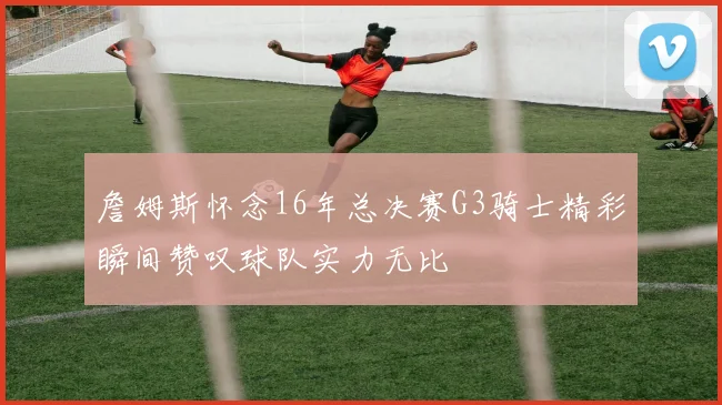詹姆斯怀念16年总决赛G3骑士精彩瞬间赞叹球队实力无比