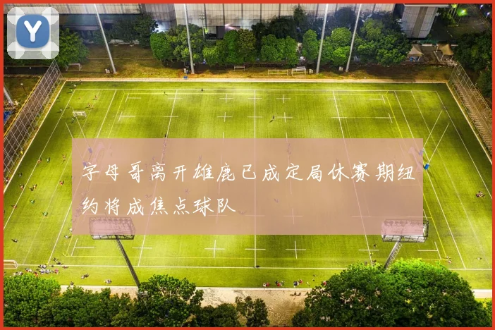 字母哥离开雄鹿已成定局休赛期纽约将成焦点球队