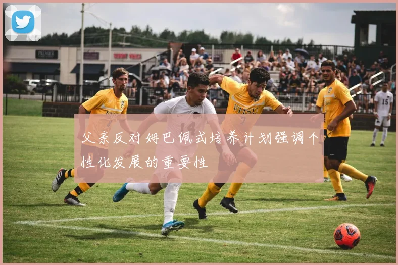 父亲反对姆巴佩式培养计划强调个性化发展的重要性