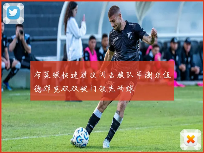 布莱顿快速进攻闪击狼队辛谢尔伍德邓克双双破门领先两球