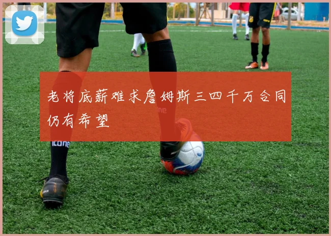 老将底薪难求詹姆斯三四千万合同仍有希望