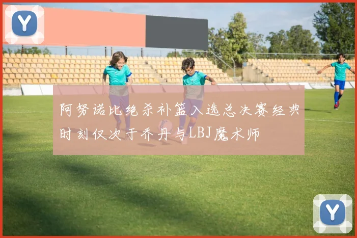 阿努诺比绝杀补篮入选总决赛经典时刻仅次于乔丹与LBJ魔术师