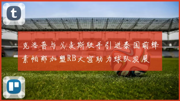 克洛普与戈麦斯联手引进泰国前锋素帕那加盟RB大宫助力球队发展