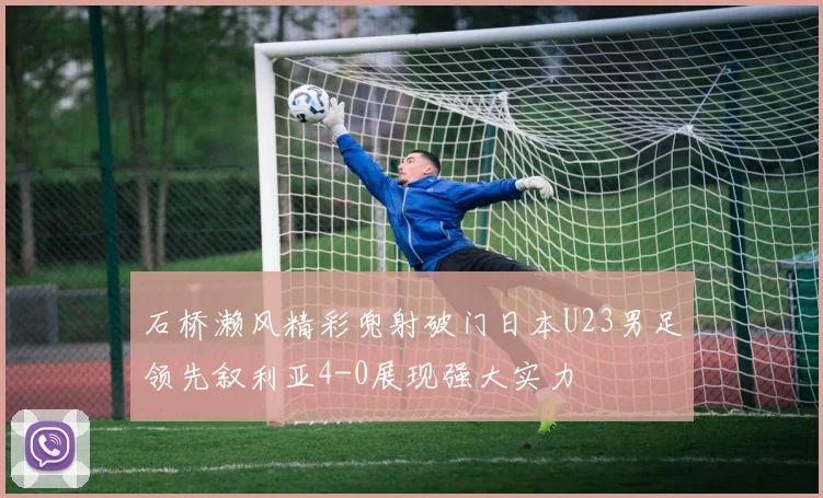 石桥濑风精彩兜射破门日本U23男足领先叙利亚4-0展现强大实力