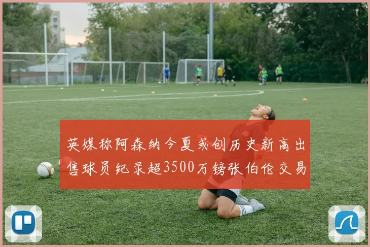 英媒称阿森纳今夏或创历史新高出售球员纪录超3500万镑张伯伦交易