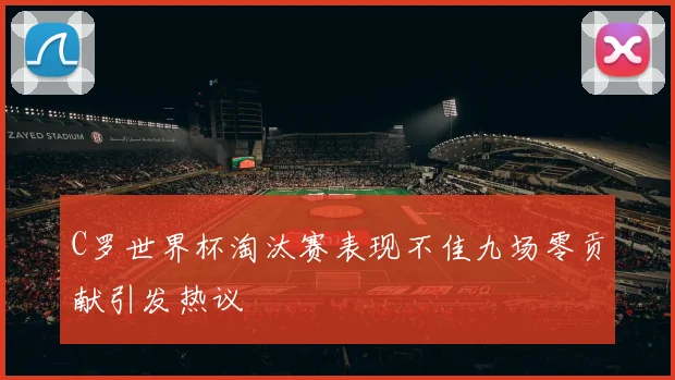 C罗世界杯淘汰赛表现不佳九场零贡献引发热议