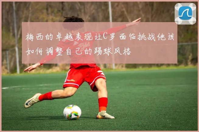 梅西的卓越表现让C罗面临挑战他该如何调整自己的踢球风格