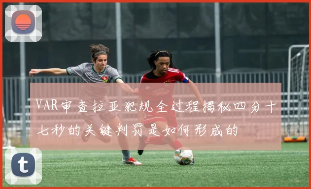 VAR审查拉亚犯规全过程揭秘四分十七秒的关键判罚是如何形成的