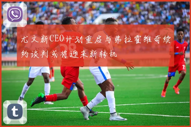尤文新CEO计划重启与弗拉霍维奇续约谈判或将迎来新转机