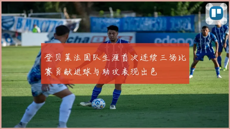 登贝莱法国队生涯首次连续三场比赛贡献进球与助攻表现出色