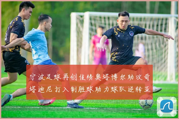 宁波足球再创佳绩奥塔博尔助攻奇塔迪尼打入制胜球助力球队逆转亚泰
